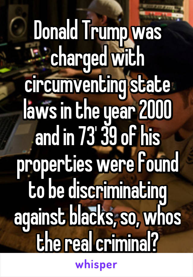 Donald Trump was charged with circumventing state laws in the year 2000 and in 73' 39 of his properties were found to be discriminating against blacks, so, whos the real criminal?