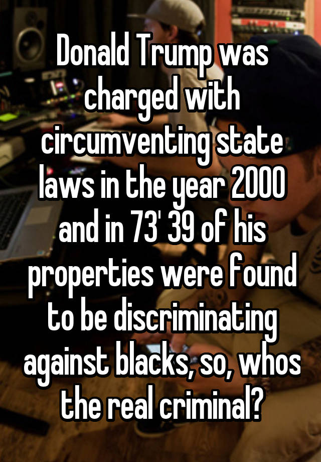 Donald Trump was charged with circumventing state laws in the year 2000 and in 73' 39 of his properties were found to be discriminating against blacks, so, whos the real criminal?