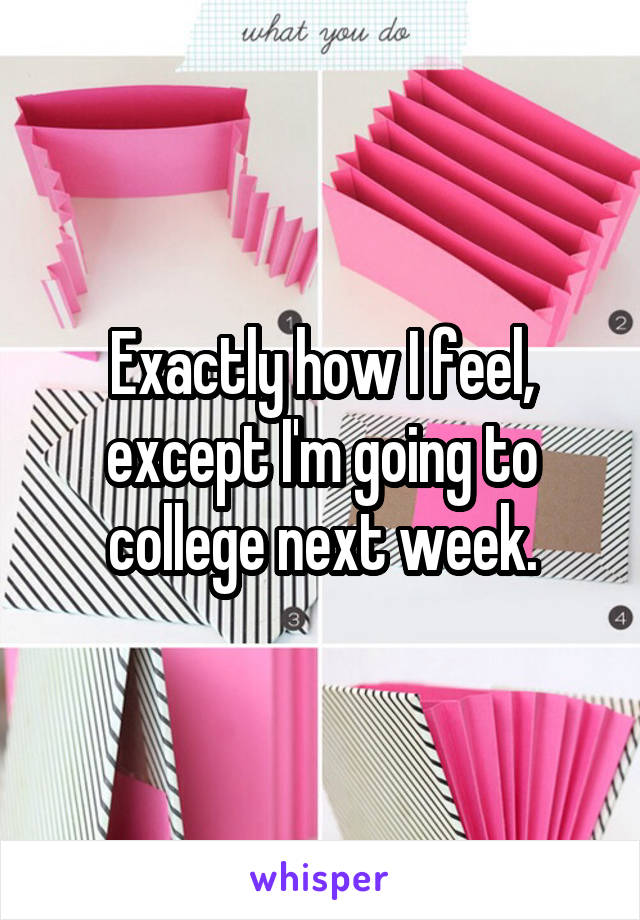 Exactly how I feel, except I'm going to college next week.