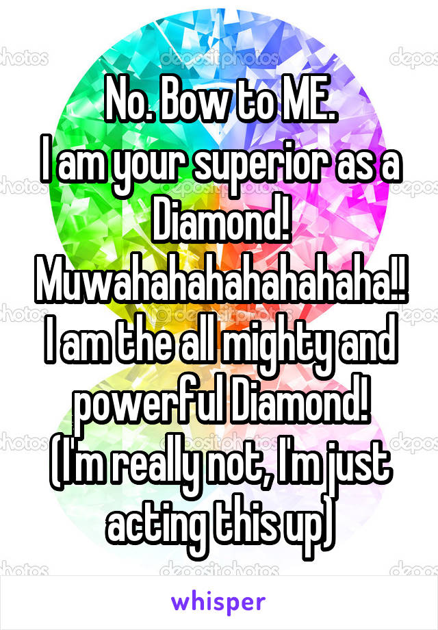 No. Bow to ME.
I am your superior as a Diamond!
Muwahahahahahahaha!!
I am the all mighty and powerful Diamond!
(I'm really not, I'm just acting this up)
