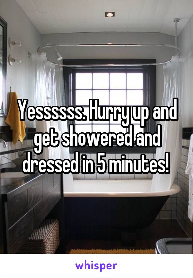Yessssss. Hurry up and get showered and dressed in 5 minutes! 