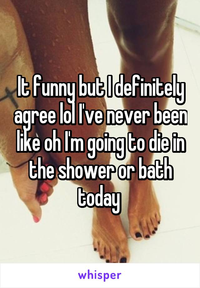 It funny but I definitely agree lol I've never been like oh I'm going to die in the shower or bath today 