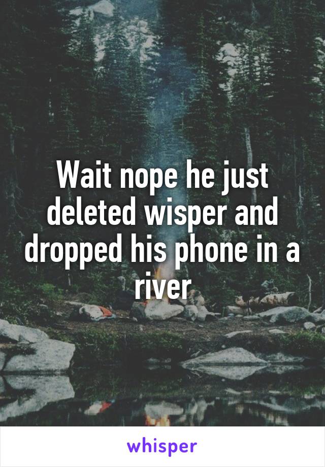 Wait nope he just deleted wisper and dropped his phone in a river