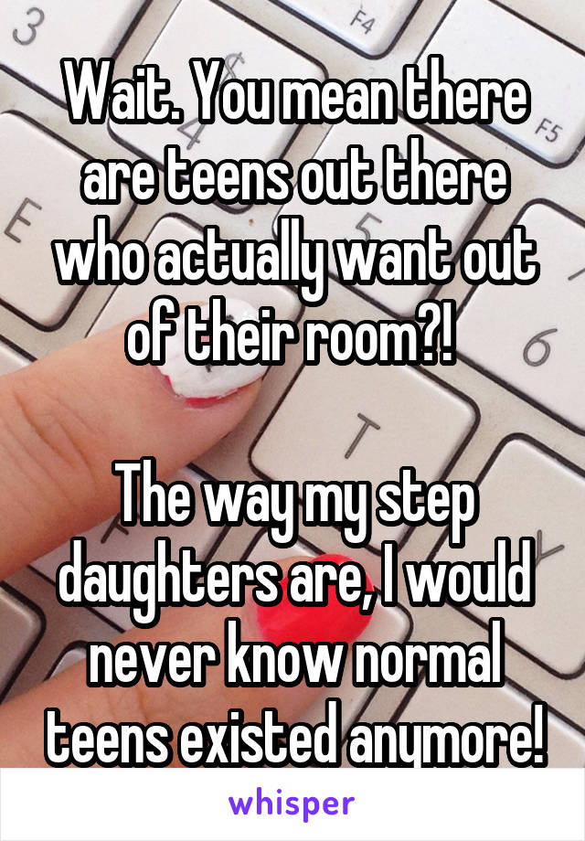 Wait. You mean there are teens out there who actually want out of their room?! 

The way my step daughters are, I would never know normal teens existed anymore!