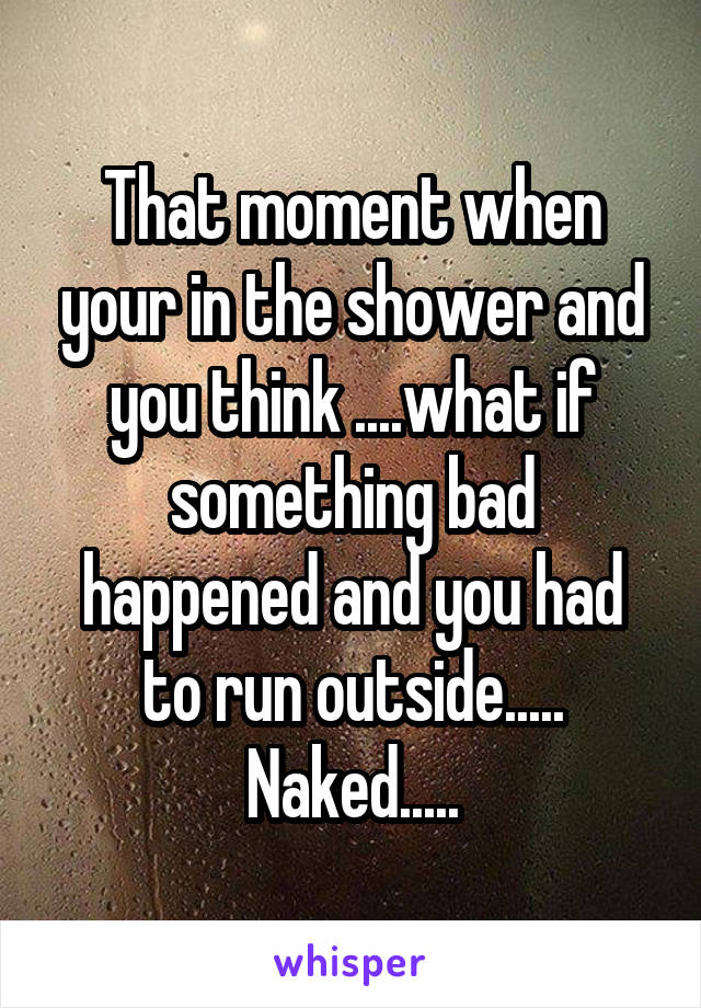 That moment when your in the shower and you think ....what if something bad happened and you had to run outside..... Naked.....