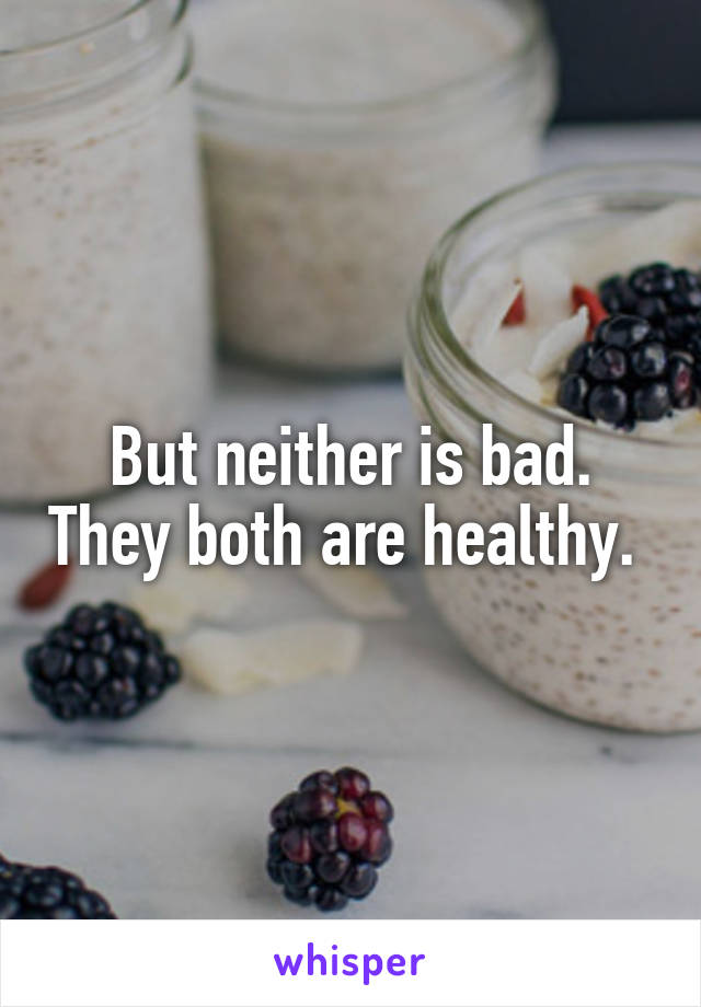 But neither is bad. They both are healthy. 