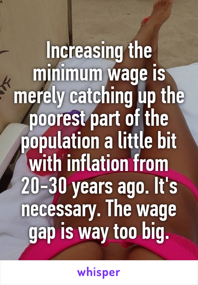 Increasing the minimum wage is merely catching up the poorest part of the population a little bit with inflation from 20-30 years ago. It's necessary. The wage gap is way too big.