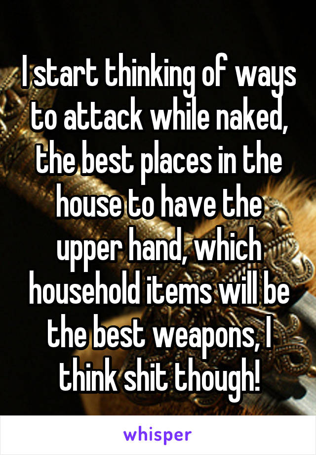 I start thinking of ways to attack while naked, the best places in the house to have the upper hand, which household items will be the best weapons, I think shit though!