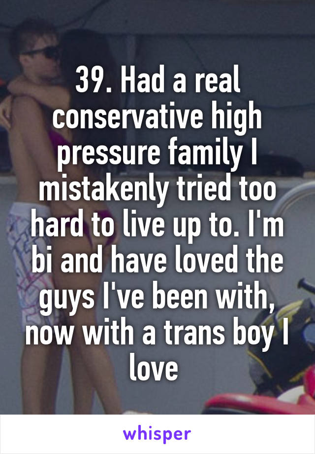 39. Had a real conservative high pressure family I mistakenly tried too hard to live up to. I'm bi and have loved the guys I've been with, now with a trans boy I love 