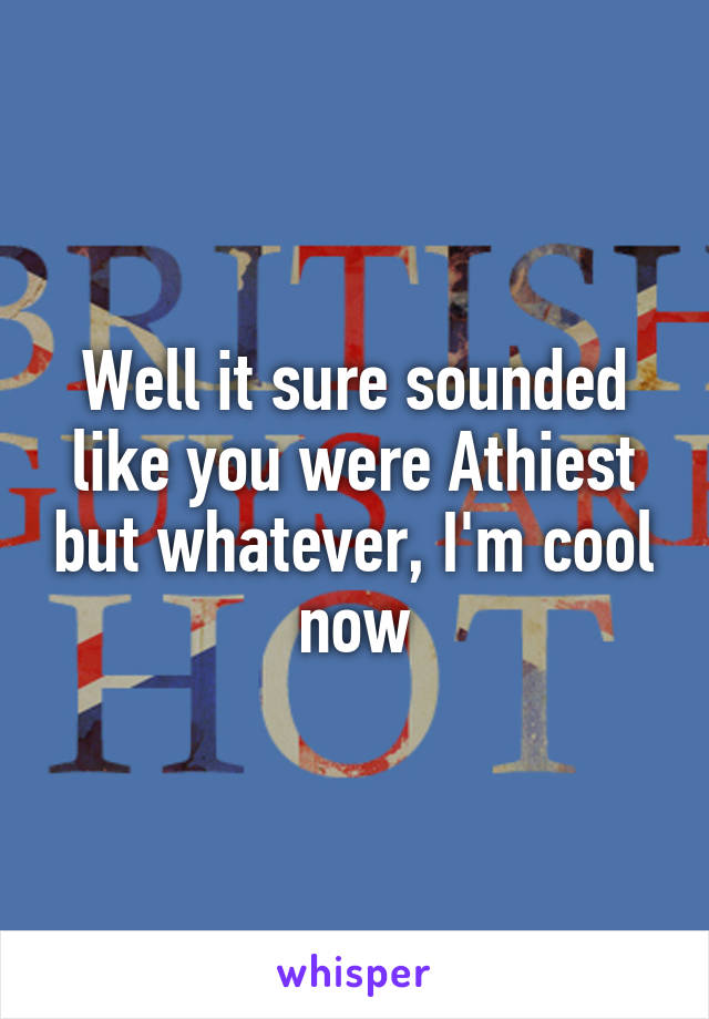 Well it sure sounded like you were Athiest but whatever, I'm cool now