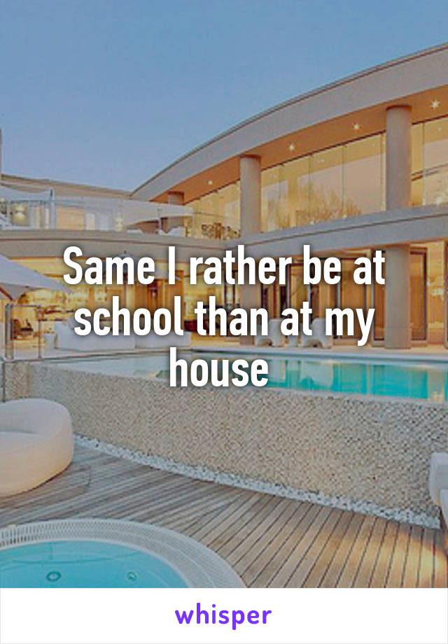 Same I rather be at school than at my house 