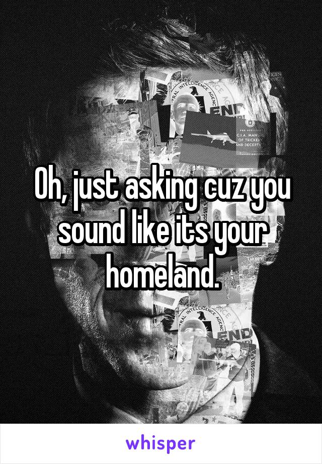 Oh, just asking cuz you sound like its your homeland.
