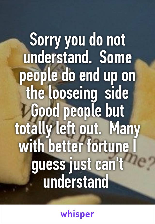 Sorry you do not understand.  Some people do end up on the looseing  side
Good people but totally left out.  Many with better fortune I guess just can't understand 