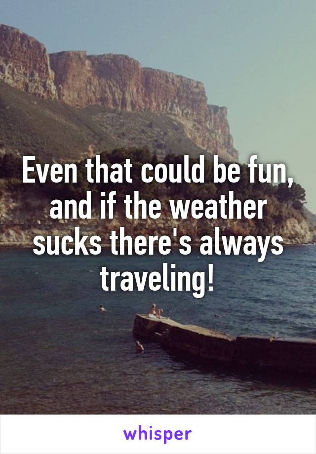 Even that could be fun, and if the weather sucks there's always traveling!