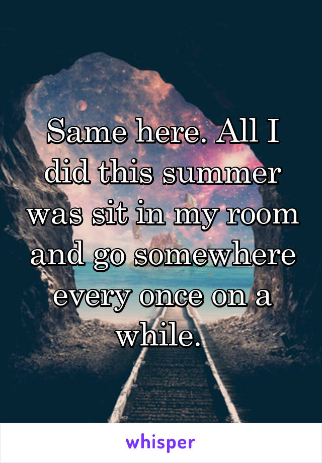 Same here. All I did this summer was sit in my room and go somewhere every once on a while. 