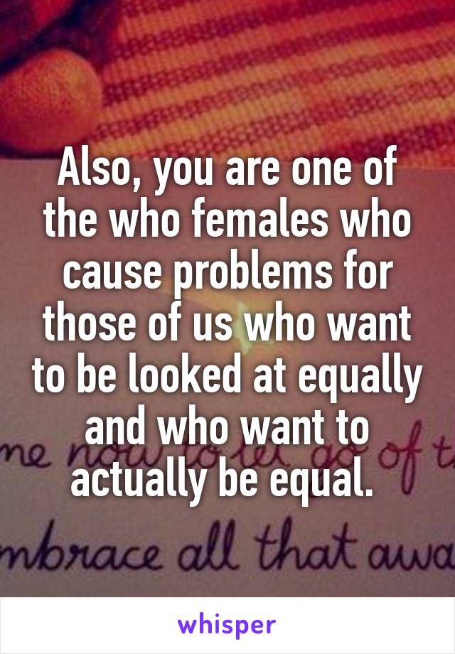 Also, you are one of the who females who cause problems for those of us who want to be looked at equally and who want to actually be equal. 