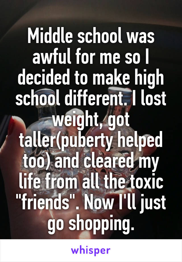 Middle school was awful for me so I decided to make high school different. I lost weight, got taller(puberty helped too) and cleared my life from all the toxic "friends". Now I'll just go shopping.