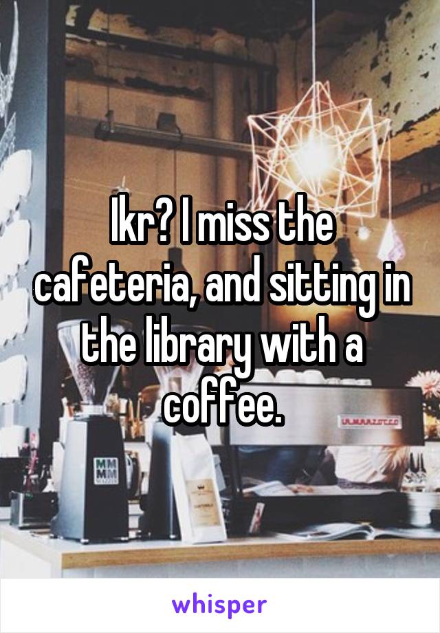 Ikr? I miss the cafeteria, and sitting in the library with a coffee.