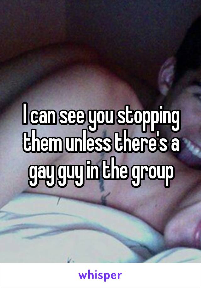 I can see you stopping them unless there's a gay guy in the group