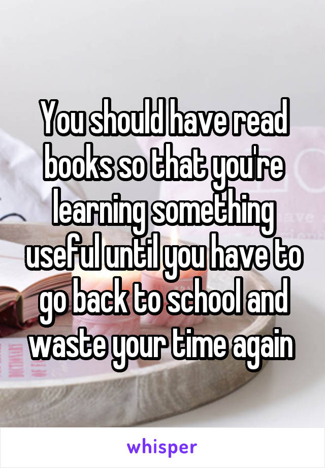 You should have read books so that you're learning something useful until you have to go back to school and waste your time again 