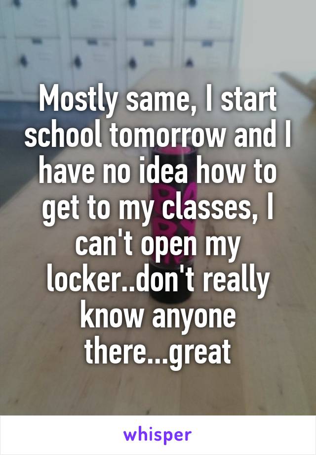 Mostly same, I start school tomorrow and I have no idea how to get to my classes, I can't open my locker..don't really know anyone there...great