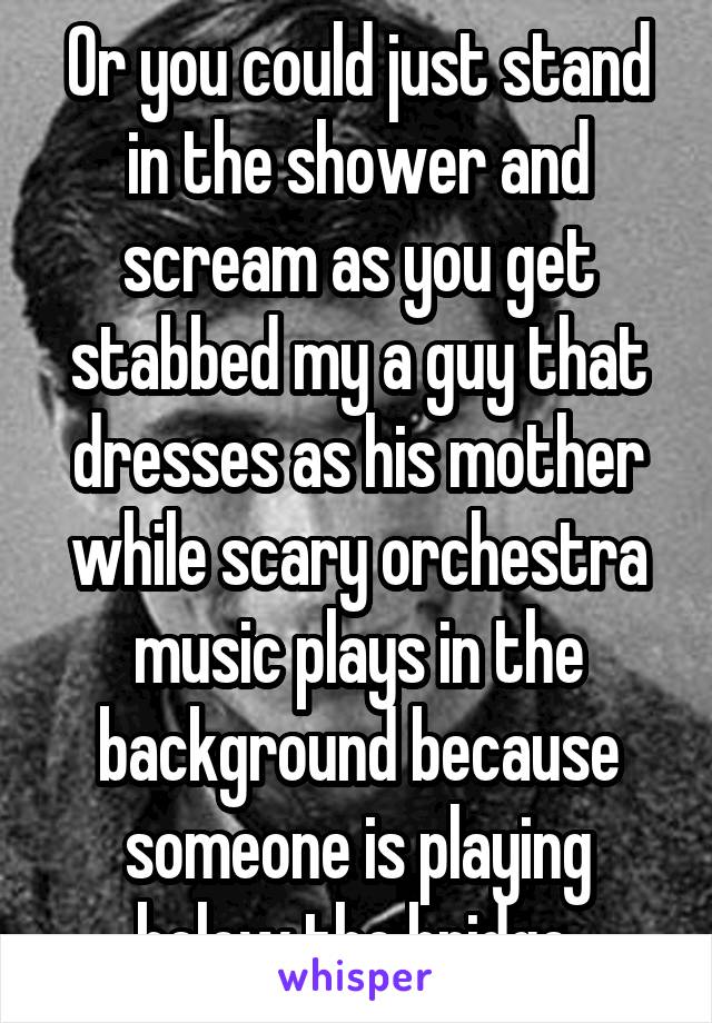 Or you could just stand in the shower and scream as you get stabbed my a guy that dresses as his mother while scary orchestra music plays in the background because someone is playing below the bridge.