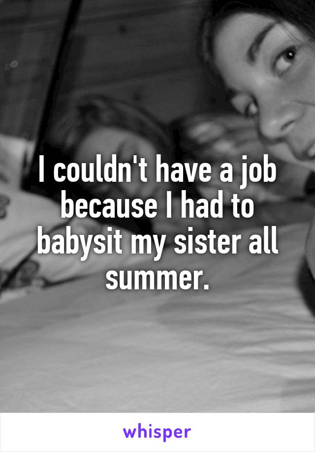 I couldn't have a job because I had to babysit my sister all summer.