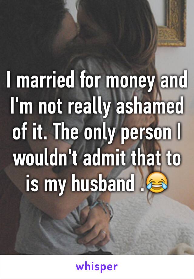 I married for money and I'm not really ashamed of it. The only person I wouldn't admit that to is my husband .😂