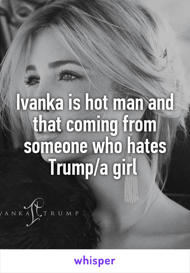 Ivanka is hot man and that coming from someone who hates Trump/a girl 