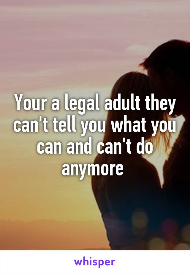 Your a legal adult they can't tell you what you can and can't do anymore 