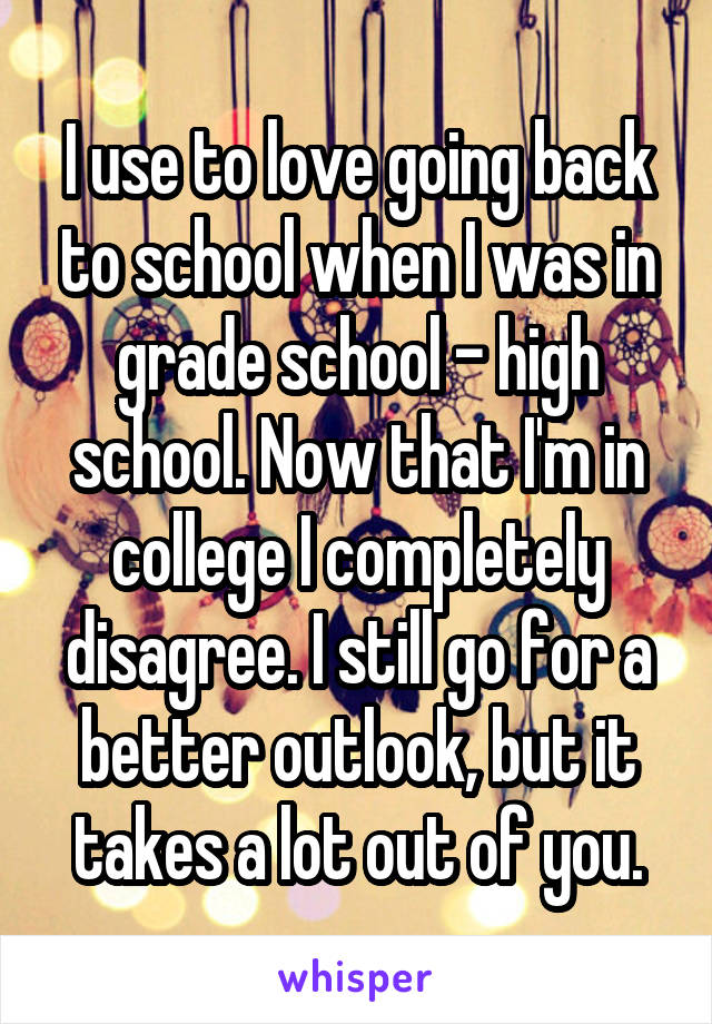 I use to love going back to school when I was in grade school - high school. Now that I'm in college I completely disagree. I still go for a better outlook, but it takes a lot out of you.