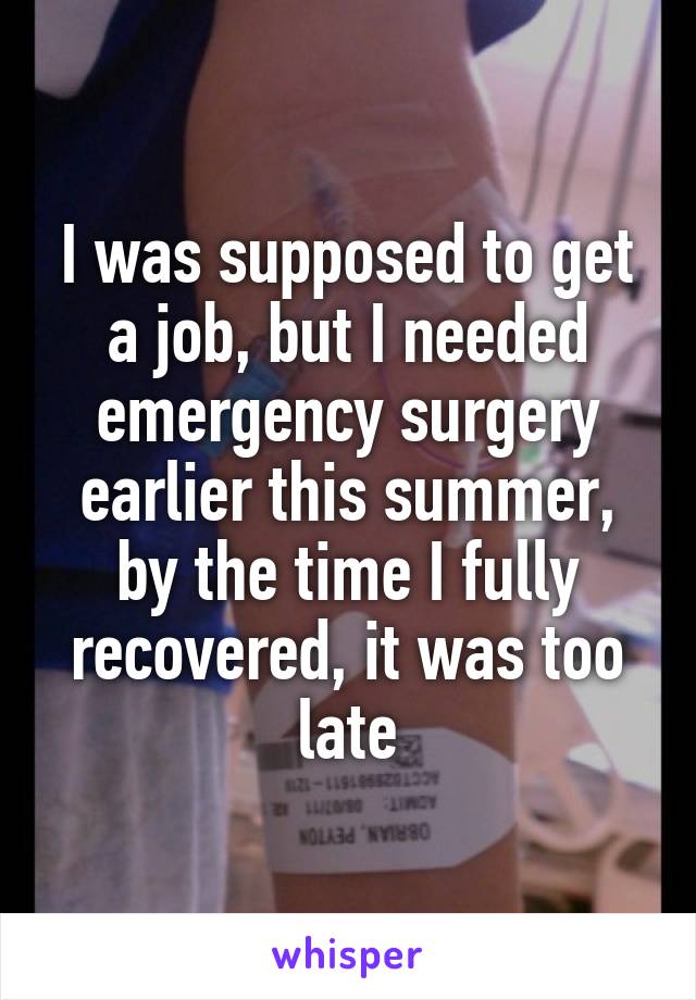 I was supposed to get a job, but I needed emergency surgery earlier this summer, by the time I fully recovered, it was too late