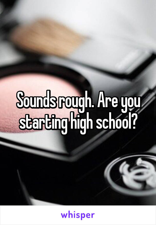 Sounds rough. Are you starting high school?