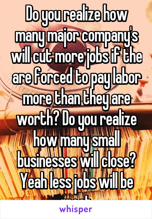 Do you realize how many major company's will cut more jobs if the are forced to pay labor more than they are worth? Do you realize how many small businesses will close? Yeah less jobs will be great.