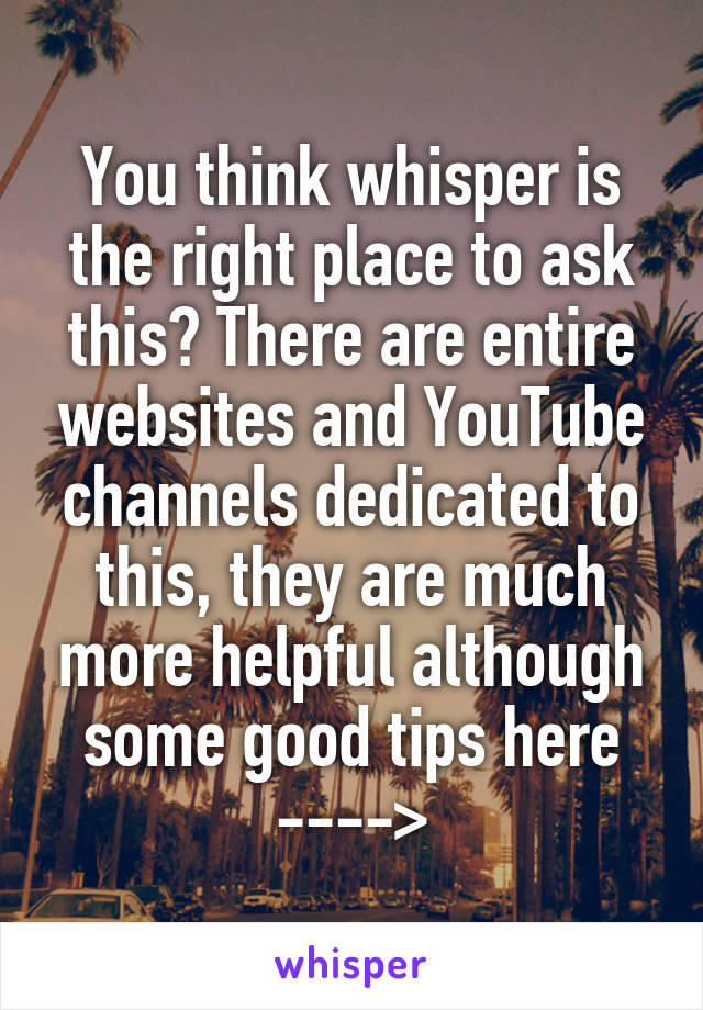 You think whisper is the right place to ask this? There are entire websites and YouTube channels dedicated to this, they are much more helpful although some good tips here
---->