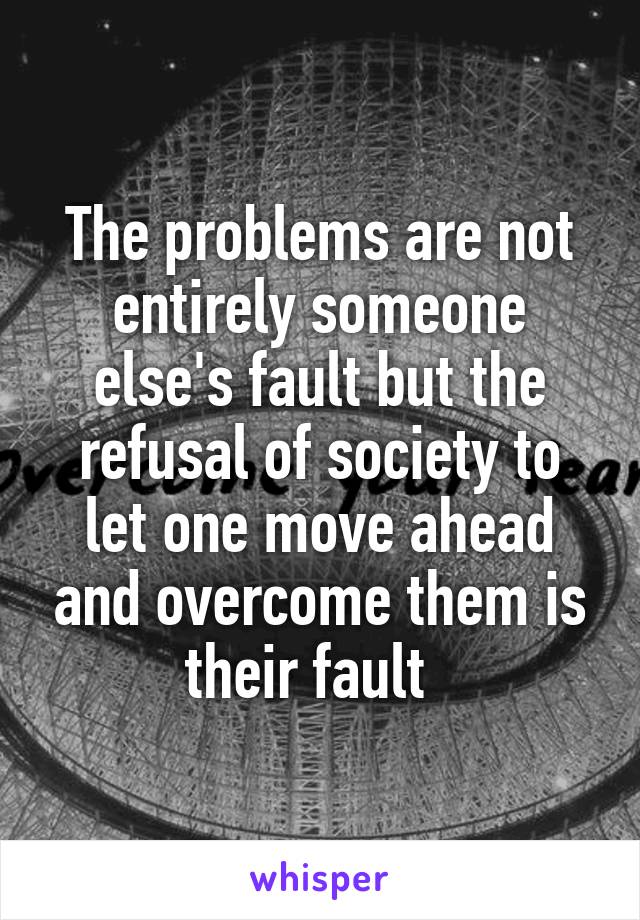 The problems are not entirely someone else's fault but the refusal of society to let one move ahead and overcome them is their fault  