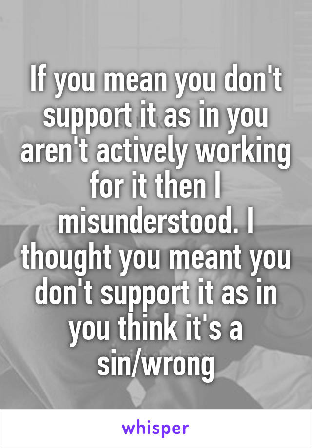 If you mean you don't support it as in you aren't actively working for it then I misunderstood. I thought you meant you don't support it as in you think it's a sin/wrong
