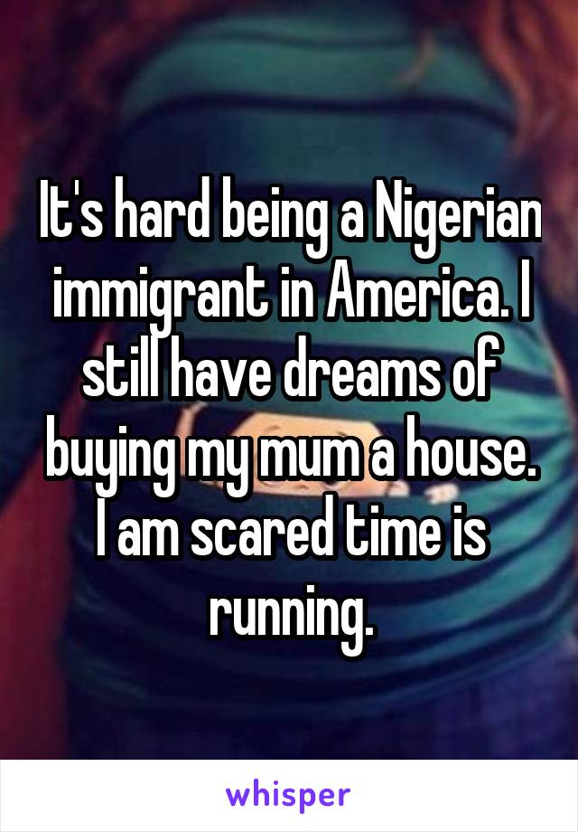 It's hard being a Nigerian immigrant in America. I still have dreams of buying my mum a house. I am scared time is running.