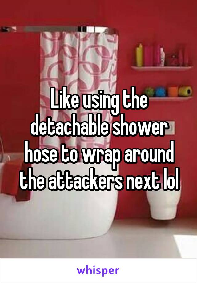 Like using the detachable shower hose to wrap around the attackers next lol