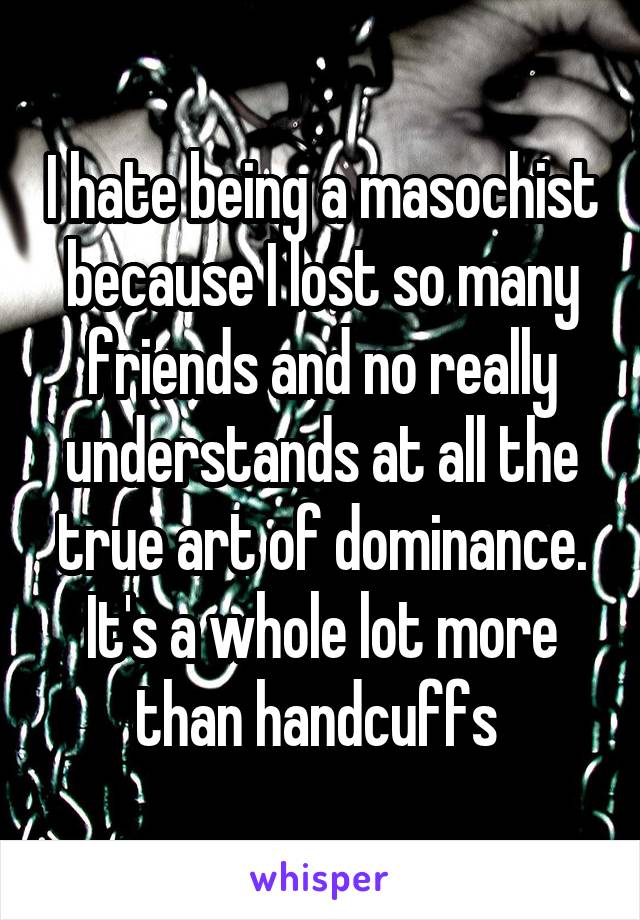 I hate being a masochist because I lost so many friends and no really understands at all the true art of dominance. It's a whole lot more than handcuffs 