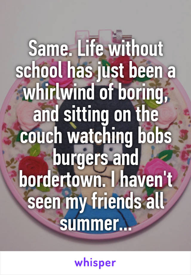 Same. Life without school has just been a whirlwind of boring, and sitting on the couch watching bobs burgers and bordertown. I haven't seen my friends all summer...