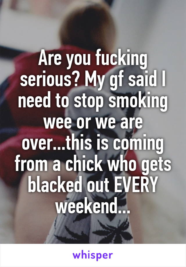 Are you fucking serious? My gf said I need to stop smoking wee or we are over...this is coming from a chick who gets blacked out EVERY weekend...