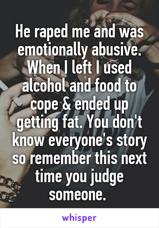 He raped me and was emotionally abusive. When I left I used alcohol and food to cope & ended up getting fat. You don't know everyone's story so remember this next time you judge someone. 