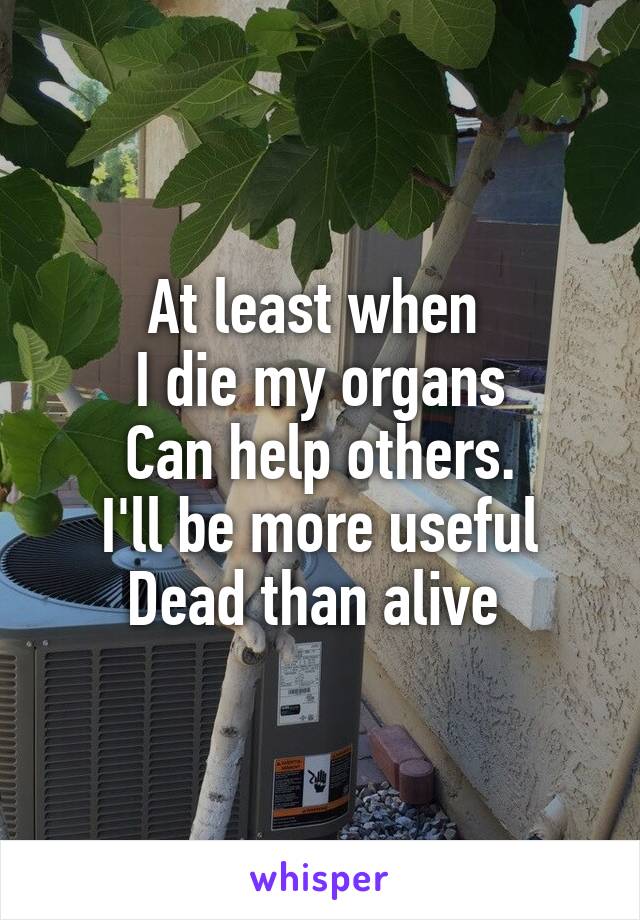 At least when 
I die my organs
Can help others.
I'll be more useful
Dead than alive 