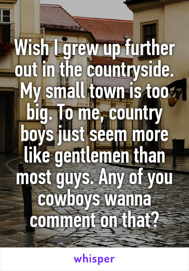 Wish I grew up further out in the countryside. My small town is too big. To me, country boys just seem more like gentlemen than most guys. Any of you cowboys wanna comment on that?