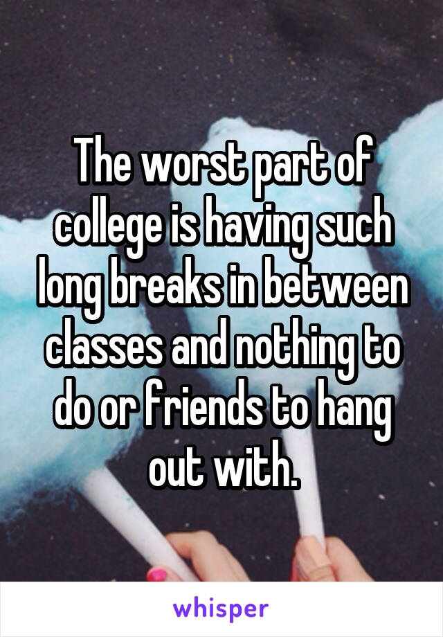 The worst part of college is having such long breaks in between classes and nothing to do or friends to hang out with.