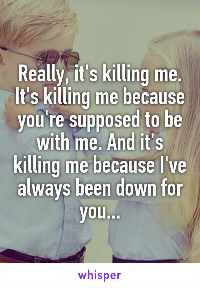 Really, it's killing me. It's killing me because you're supposed to be with me. And it's killing me because I've always been down for you...