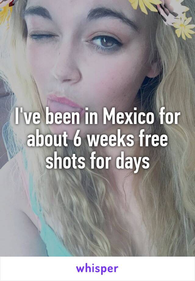 I've been in Mexico for about 6 weeks free shots for days