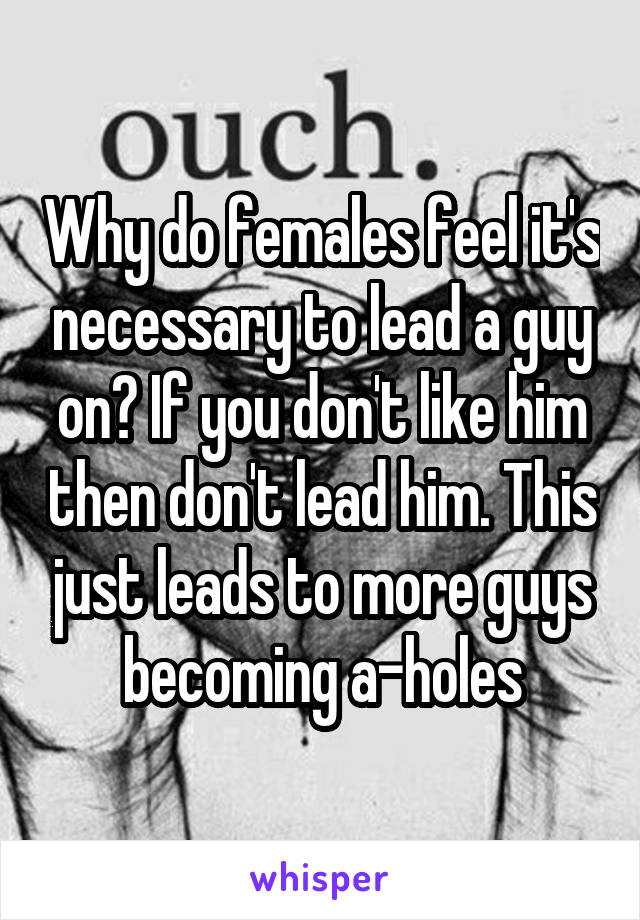 Why do females feel it's necessary to lead a guy on? If you don't like him then don't lead him. This just leads to more guys becoming a-holes