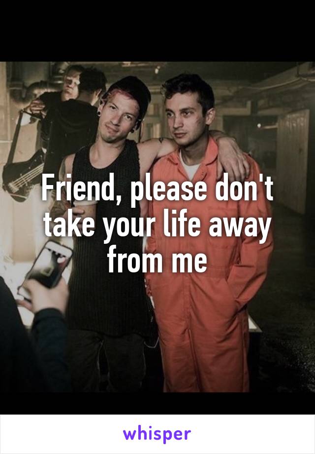 Friend, please don't take your life away from me